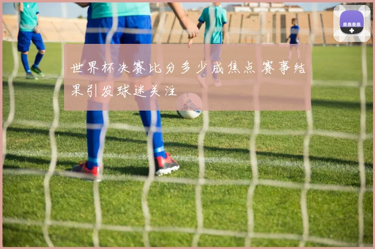 世界杯决赛比分多少成焦点 赛事结果引发球迷关注