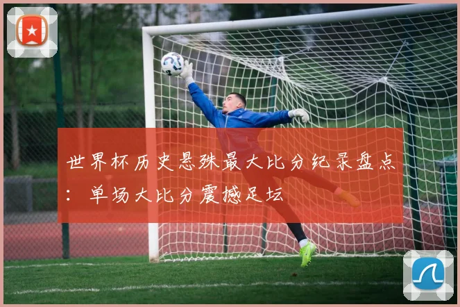 世界杯历史悬殊最大比分纪录盘点:单场大比分震撼足坛