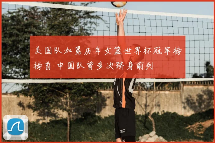 美国队加冕历年女篮世界杯冠军榜榜首 中国队曾多次跻身前列