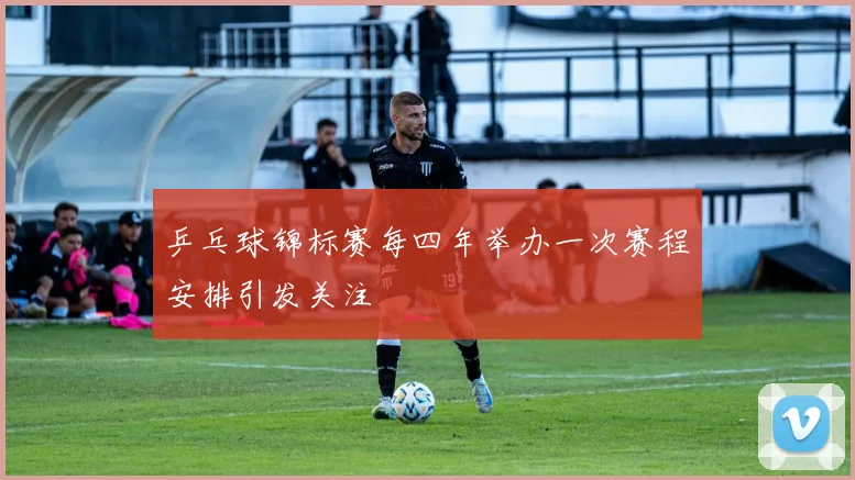 乒乓球锦标赛每四年举办一次赛程安排引发关注