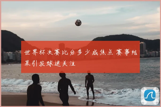 世界杯决赛比分多少成焦点 赛事结果引发球迷关注