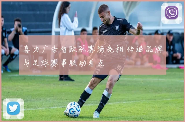 喜力广告借欧冠赛场亮相 传递品牌与足球赛事联动看点