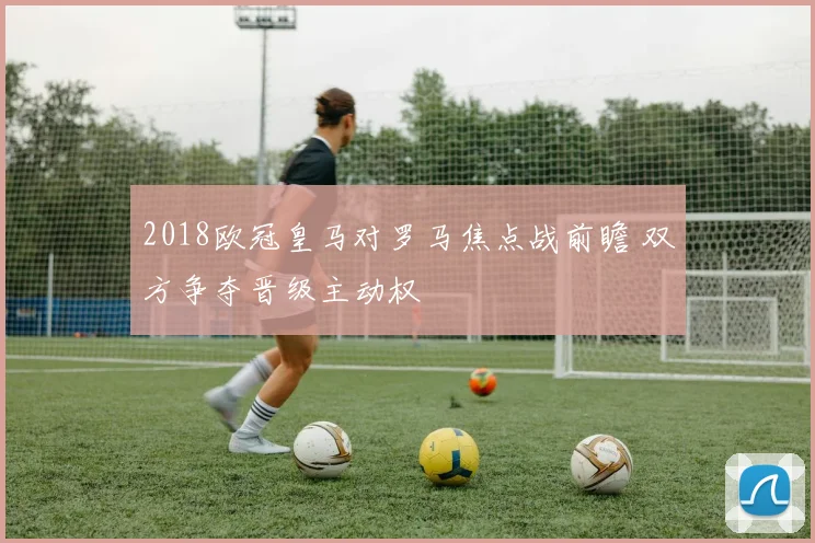 2018欧冠皇马对罗马焦点战前瞻 双方争夺晋级主动权